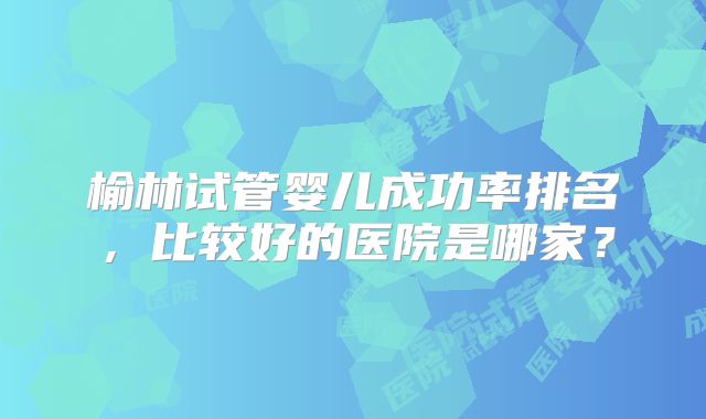 榆林试管婴儿成功率排名，比较好的医院是哪家？