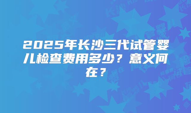 2025年长沙三代试管婴儿检查费用多少？意义何在？