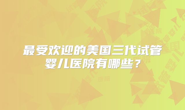 最受欢迎的美国三代试管婴儿医院有哪些？