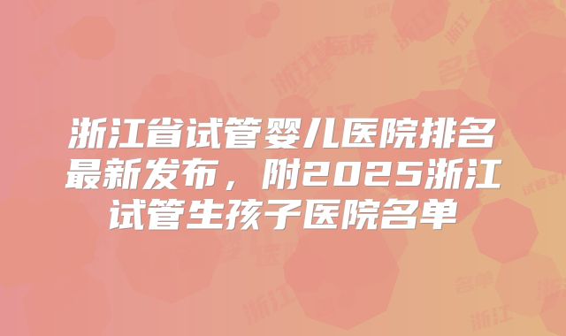 浙江省试管婴儿医院排名最新发布，附2025浙江试管生孩子医院名单