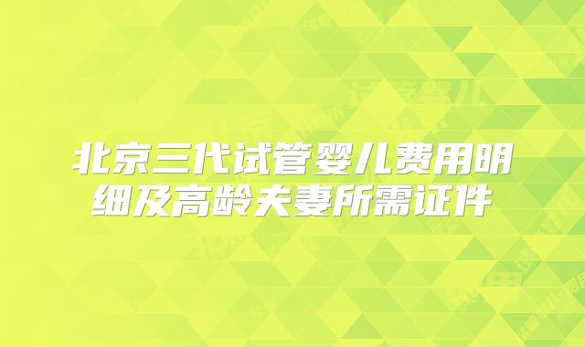 北京三代试管婴儿费用明细及高龄夫妻所需证件
