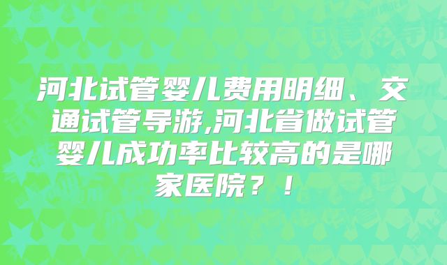河北试管婴儿费用明细、交通试管导游,河北省做试管婴儿成功率比较高的是哪家医院？！