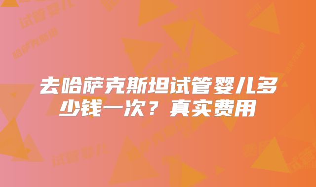 去哈萨克斯坦试管婴儿多少钱一次?真实费用