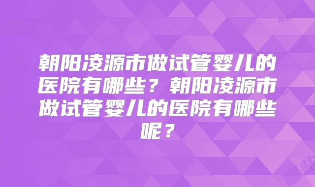 朝阳凌源市做试管婴儿的医院有哪些？朝阳凌源市做试管婴儿的医院有哪些呢？