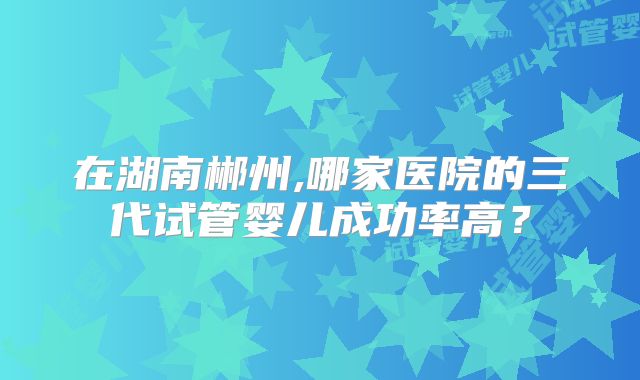 在湖南郴州,哪家医院的三代试管婴儿成功率高?