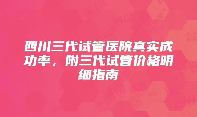 四川三代试管医院真实成功率，附三代试管价格明细指南