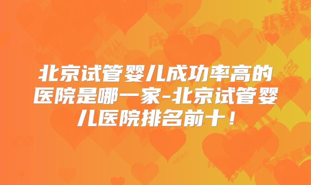北京试管婴儿成功率高的医院是哪一家-北京试管婴儿医院排名前十！