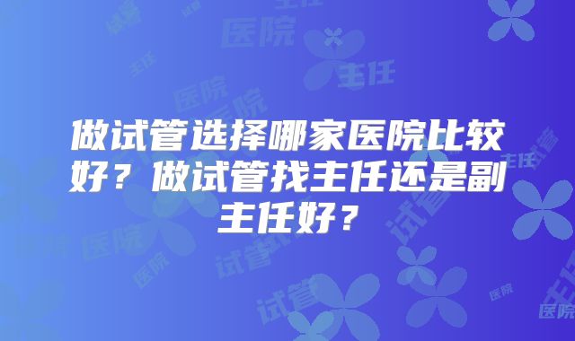 做试管选择哪家医院比较好？做试管找主任还是副主任好？