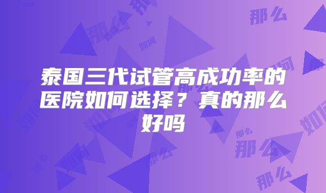 泰国三代试管高成功率的医院如何选择？真的那么好吗