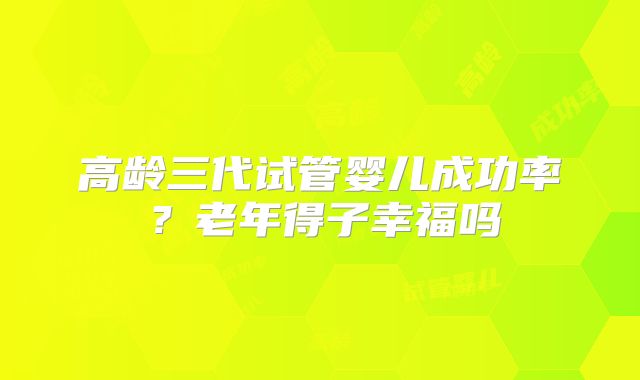 高龄三代试管婴儿成功率？老年得子幸福吗