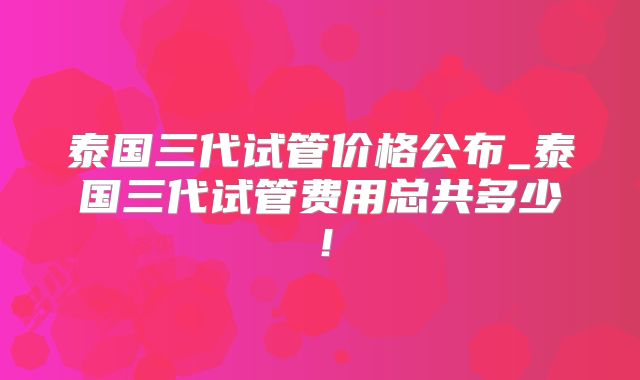泰国三代试管价格公布_泰国三代试管费用总共多少！