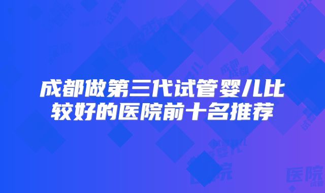 成都做第三代试管婴儿比较好的医院前十名推荐