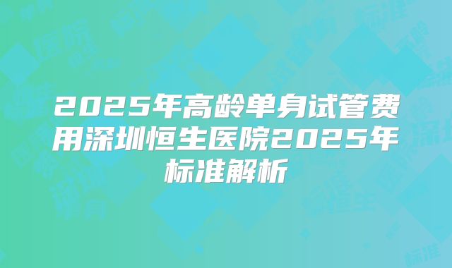 2025年高龄单身试管费用深圳恒生医院2025年标准解析