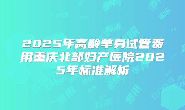 2025年高龄单身试管费用重庆北部妇产医院2025年标准解析