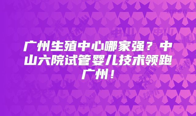 广州生殖中心哪家强？中山六院试管婴儿技术领跑广州！