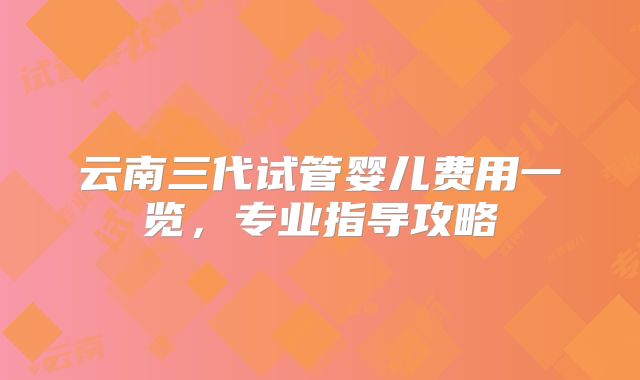 云南三代试管婴儿费用一览，专业指导攻略