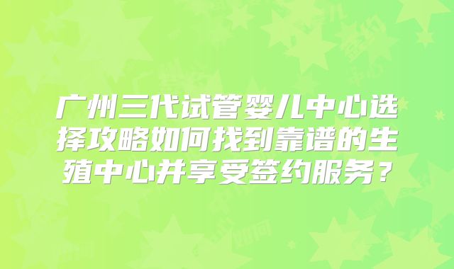 广州三代试管婴儿中心选择攻略如何找到靠谱的生殖中心并享受签约服务？