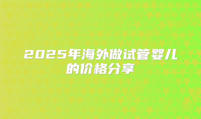 2025年海外做试管婴儿的价格分享