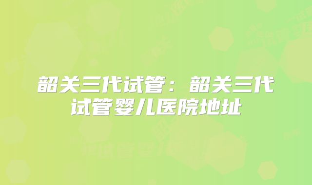 韶关三代试管：韶关三代试管婴儿医院地址