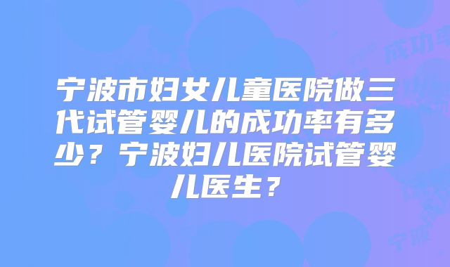 宁波市妇女儿童医院做三代试管婴儿的成功率有多少？宁波妇儿医院试管婴儿医生？