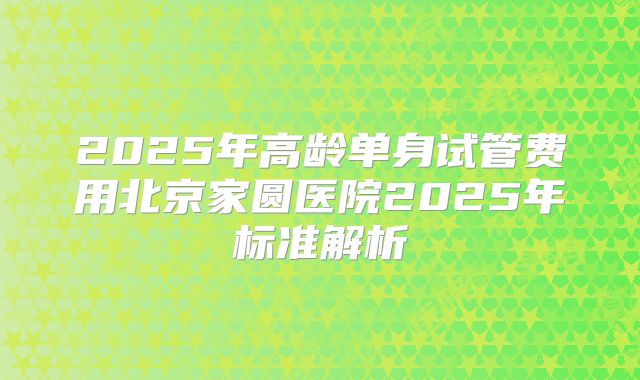 2025年高龄单身试管费用北京家圆医院2025年标准解析