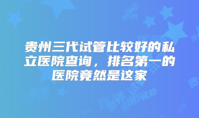 贵州三代试管比较好的私立医院查询,排名第一的医院竟然是这家
