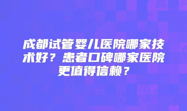 成都试管婴儿医院哪家技术好?患者口碑哪家医院更值得信赖?
