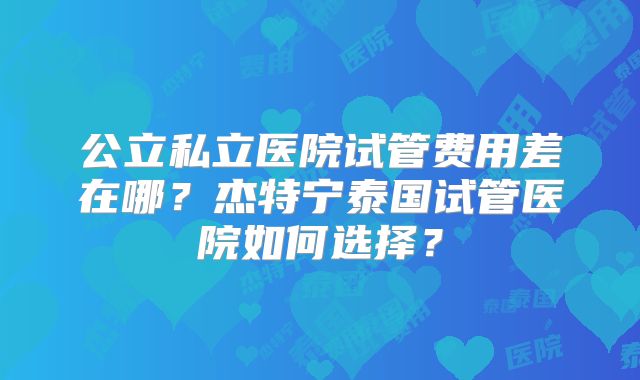 公立私立医院试管费用差在哪？杰特宁泰国试管医院如何选择？