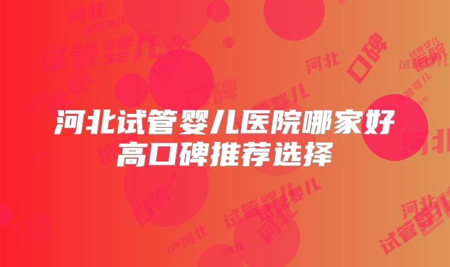 河北试管婴儿医院哪家好高口碑推荐选择