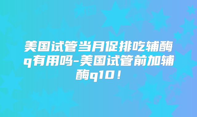 美国试管当月促排吃辅酶q有用吗-美国试管前加辅酶q10！