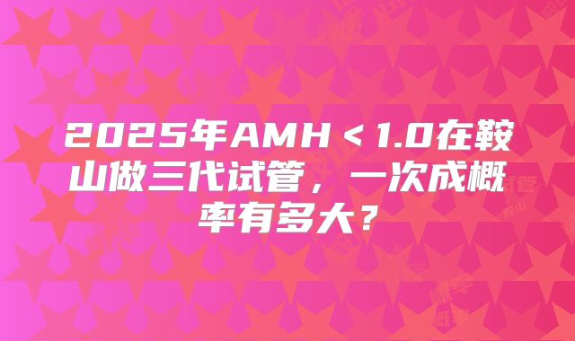 2025年AMH＜1.0在鞍山做三代试管，一次成概率有多大？