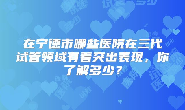 在宁德市哪些医院在三代试管领域有着突出表现，你了解多少？