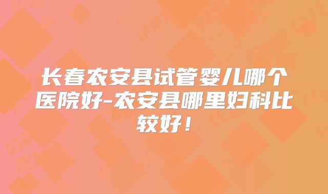 长春农安县试管婴儿哪个医院好-农安县哪里妇科比较好！