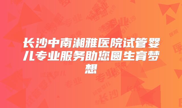 长沙中南湘雅医院试管婴儿专业服务助您圆生育梦想