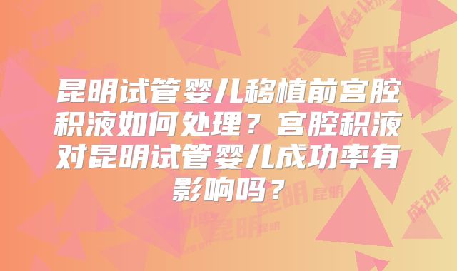 昆明试管婴儿移植前宫腔积液如何处理？宫腔积液对昆明试管婴儿成功率有影响吗？