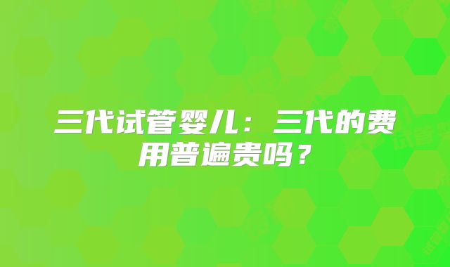 三代试管婴儿：三代的费用普遍贵吗？