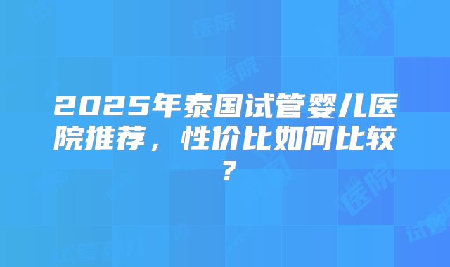 2025年泰国试管婴儿医院推荐，性价比如何比较？