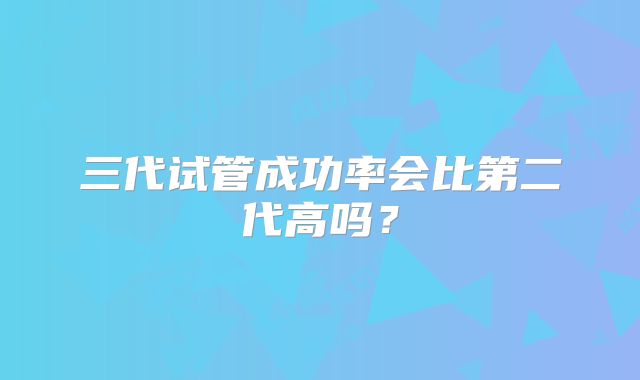 三代试管成功率会比第二代高吗？