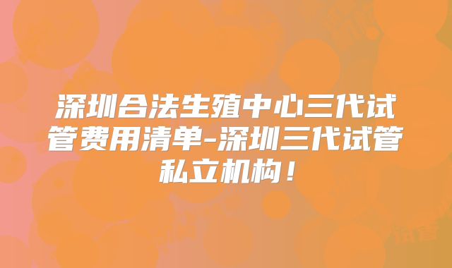深圳合法生殖中心三代试管费用清单-深圳三代试管私立机构！