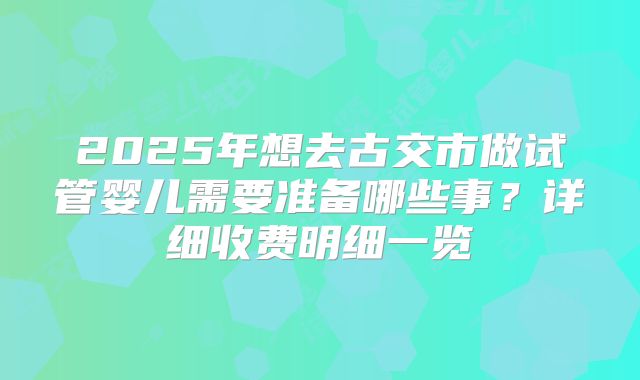 2025年想去古交市做试管婴儿需要准备哪些事？详细收费明细一览