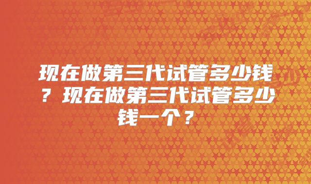现在做第三代试管多少钱？现在做第三代试管多少钱一个？