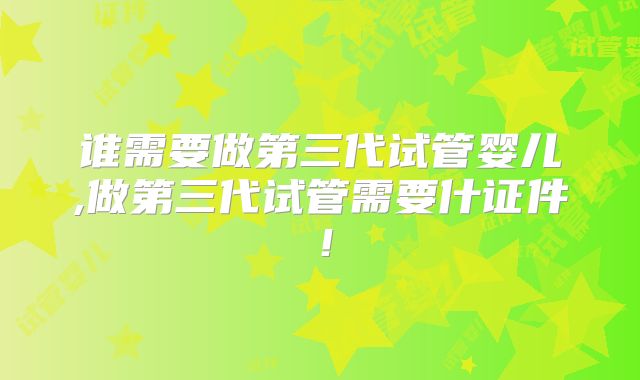 谁需要做第三代试管婴儿,做第三代试管需要什证件！