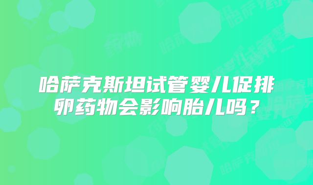 哈萨克斯坦试管婴儿促排卵药物会影响胎儿吗？
