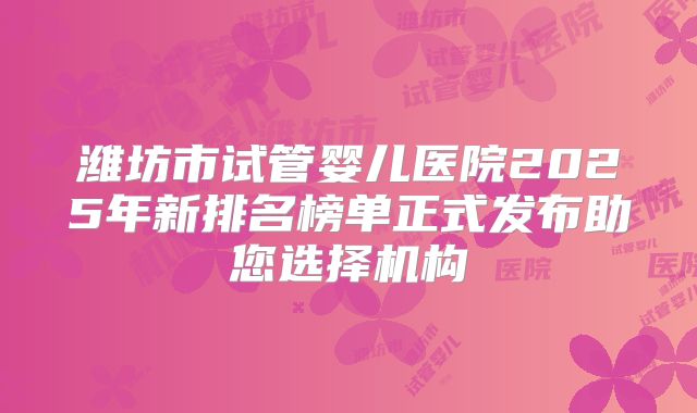 潍坊市试管婴儿医院2025年新排名榜单正式发布助您选择机构