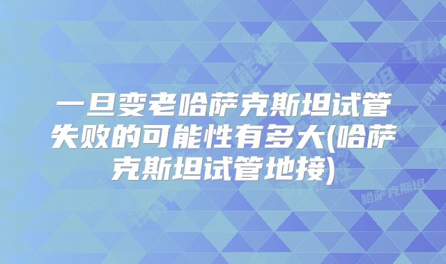 一旦变老哈萨克斯坦试管失败的可能性有多大(哈萨克斯坦试管地接)