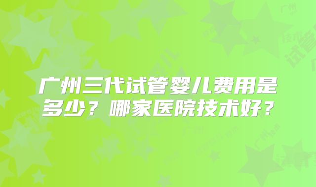 广州三代试管婴儿费用是多少？哪家医院技术好？
