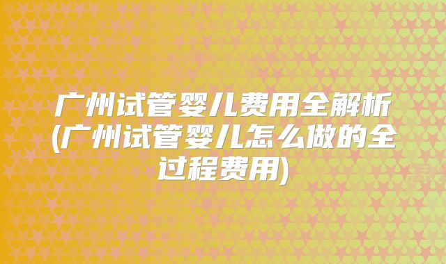 广州试管婴儿费用全解析(广州试管婴儿怎么做的全过程费用)