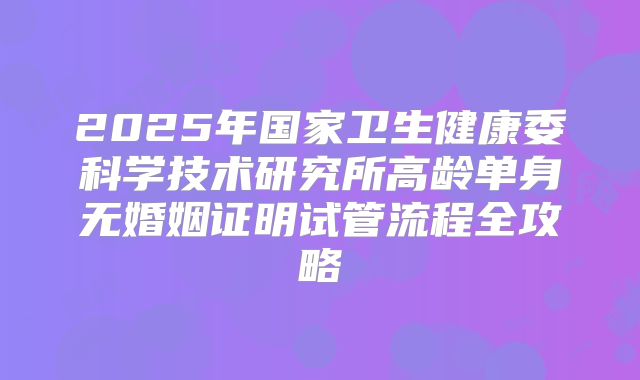 2025年国家卫生健康委科学技术研究所高龄单身无婚姻证明试管流程全攻略