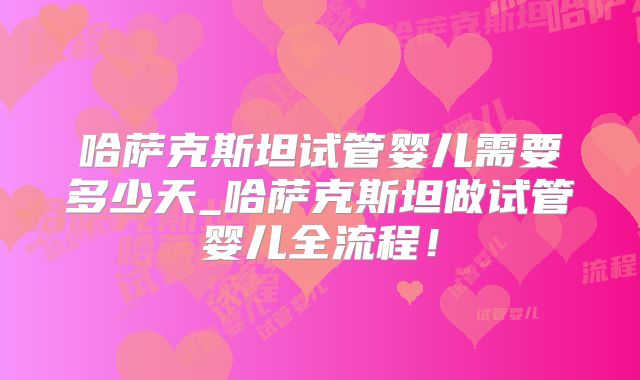 哈萨克斯坦试管婴儿需要多少天_哈萨克斯坦做试管婴儿全流程！