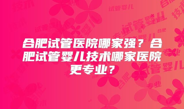 合肥试管医院哪家强？合肥试管婴儿技术哪家医院更专业？